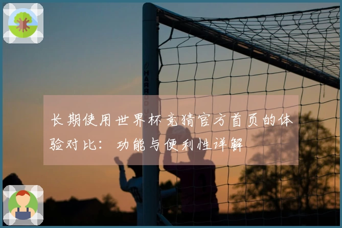 长期使用世界杯竞猜官方首页的体验对比：功能与便利性详解